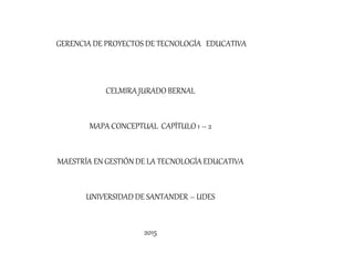 GERENCIA DE PROYECTOS DE TECNOLOGÍA EDUCATIVA
CELMIRA JURADO BERNAL
MAPA CONCEPTUAL CAPÍTULO 1 – 2
MAESTRÍA EN GESTIÓN DE LA TECNOLOGÍA EDUCATIVA
UNIVERSIDAD DE SANTANDER – UDES
2015
 