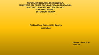 REPÚBLICA BOLIVARIA DE VENEZUELA.
MINISTERIO DEL PODER POPULAR PARA LA EDUCACIÓN.
INSTITUTO UNIVERSITARIO POLITÉCNICO
“SANTIAGO MARIÑO”.
EXTENSIÓN: MÉRIDA
Protección y Prevención Contra
Incendios
Eduardo J. Porto D. 42
22986109
 