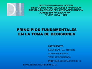 UNIVERSIDAD NACIONAL ABIERTA
DIRECCIÓN DE INVESTIGACIONES Y POSTGRADO
MAESTRÍA EN CIENCIAS DE LA EDUCACIÓN MENCIÓN
ADMINISTRACIÓN EDUCACIÓN
CENTRO LOCAL LARA

PRINCIPIOS FUNDAMENTALES
EN LA TOMA DE DECISIONES

PARTICIPANTE:
KEILA RIVAS C.I.: 15666446
ADMINISTRACIÓN IV:
TOMA DE DECISIONES
PROF: ANA YSOLINA SOTO DE C
BARQUISIMETO NOVIEMBRE 2013

 