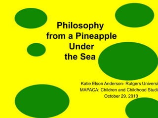 Philosophy
from a Pineapple
Under
the Sea
Katie Elson Anderson- Rutgers Universit
MAPACA: Children and Childhood Studie
October 29, 2010
 