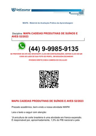 MAPA - Material de Avaliação Prática da Aprendizagem
Disciplina: MAPA CADEIAS PRODUTIVAS DE SUÍNOS E
AVES 52/2023
(44) 9-9985-9135
SE PREFERIR VAI ATÉ SEU WHATSAPP, CLICK EM CONFIGURAÇÕES, DEPOIS CLICK NO QR
CODE AO LADO DE SUA FOTO DE PERFIL, EM SEGUIDA ESCANEAR!
IPHONES DIRETO COM A CAMERA DO CELULAR!
MAPA CADEIAS PRODUTIVAS DE SUÍNOS E AVES 52/2023
Prezado acadêmico, bem-vindo a nossa atividade MAPA!
Leia o texto a seguir com atenção:
“A avicultura de corte brasileira é uma atividade em franca expansão.
É responsável por, aproximadamente, 1,5% do PIB nacional e pela
 