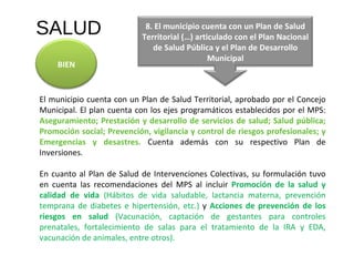 SALUD El municipio cuenta con un Plan de Salud Territorial, aprobado por el Concejo Municipal. El plan cuenta con los ejes programáticos establecidos por el MPS:  Aseguramiento; Prestación y desarrollo de servicios de salud; Salud pública; Promoción social; Prevención,   vigilancia y control de riesgos profesionales; y Emergencias y desastres.   Cuenta además con su respectivo Plan de Inversiones.  En cuanto al Plan de Salud de Intervenciones Colectivas, su formulación tuvo en cuenta las recomendaciones del MPS al incluir  Promoción de la salud y calidad de vida  (Hábitos de vida saludable, lactancia materna, prevención temprana de diabetes e hipertensión, etc.)   y   Acciones de prevención de los riesgos en salud  (Vacunación, captación de gestantes para controles prenatales, fortalecimiento de salas para el tratamiento de la IRA y EDA, vacunación de animales, entre otros). BIEN 8. El municipio cuenta con un Plan de Salud Territorial (…) articulado con el Plan Nacional de Salud Pública y el Plan de Desarrollo Municipal 