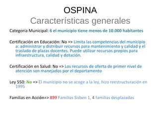 Categoría Municipal:  6 el municipio tiene menos de 10.000 habitantes Certificación en Educación: No =>  Limita las competencias del municipio a: administrar y distribuir recursos para mantenimiento y calidad y el traslado de plazas docentes. Puede utilizar recursos propios para infraestructura, calidad y dotación.  Certificación en Salud: No =>  Los recursos de oferta de primer nivel de atención son manejados por el departamento Ley 550:  No  =>  El municipio no se acoge a la ley, hizo reestructuración en 1995 Familias en Acción=>   899  Familias Sisben 1,  4  familias desplazadas OSPINA Características generales 