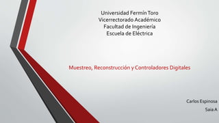 Universidad Fermín Toro 
Vicerrectorado Académico 
Facultad de Ingeniería 
Escuela de Eléctrica 
Muestreo, Reconstrucción y Controladores Digitales 
Carlos Espinosa 
Saia A 
 