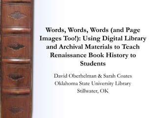 Words, Words, Words (and Page
Images Too!): Using Digital Library
  and Archival Materials to Teach
   Renaissance Book History to
             Students
    David Oberhelman & Sarah Coates
    Oklahoma State University Library
            Stillwater, OK
 
