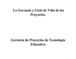 La Gerencia y Ciclo de Vida de los
Proyectos.
Gerencia de Proyectos de Tecnología
Educativa
 