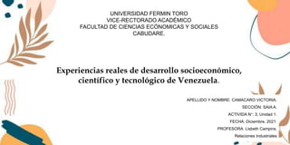 Experiencias reales de desarrollo socioeconómico,
científico y tecnológico de Venezuela.
APELLIDO Y NOMBRE: CAMACARO VICTORIA.
SECCIÓN: SAIA A.
ACTIVIDA N°: 3, Unidad 1.
FECHA: Diciembre, 2021.
PROFESORA: Lisbeth Campins.
Relaciones Industriales
UNIVERSIDAD FERMIN TORO
VICE-RECTORADO ACADÉMICO
FACULTAD DE CIENCIAS ECÓNOMICAS Y SOCIALES
CABUDARE.
 