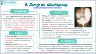 PATOGÊNESE
CLÍNICA
DIAGNÓSITCO
TRATAMENTO
6. Doença de Hirschsprung
Aganglionose Intestinal Congênita
Interrupção na migração de células da crista neural,
com ausência de células ganglionares
parassimpáticas ao nível de sigmoide, em 80%
dos casos. A zona aganglionar é aperistáltica,
espástica e constitui um obstáculo ao trânsito
intestinal normal. Os segmentos proximais,
ganglionares, dilatam-se e há progressiva
hipertrofia muscular.
Período neonatal: atraso na eliminação
do mecônio. Ao toque, pode haver fezes
explosivas. Principal complicação é a
enterocolite.
Diagnóstico tardio: constipação
intestinal crônica, progressiva; distensão
abdominal; desnutrição; além de déficit
no crescimento e desenvolvimento.
Radiografia simples de abdome: grande
distensão do cólon - inespecífico.
Enema opaco: reto distal com calibre menor
quando comparado com o do cólon sigmoide
proximal. Pode ser possível a identificação de
uma zona de transição (figura ao lado).
Manometria: ausência de relaxamento do esfíncter interno.
Biópsia retal: é o exame padrão-ouro. Critérios histopatológicos:
ausência de células ganglionares, hipertrofia de troncos nervosos nos
plexos submucoso e mioentérico e imuno-histoquímica positiva para
acetilcolinesterase (AChE).
Ressecção do segmento aganglionar e reconstrução do trânsito intestinal.
Classicamente, era realizada uma colostomia no período neonatal e, após alguns
meses, cirurgia reparadora de abaixamento de cólon, tipo Duhamel. Nos últimos
anos a cirurgia passou a ser realizada em um só tempo e em menor idade.
Medicina livre, venda proibida, twitter @Livremedicina COPIA NÃO É ROUBO / Resimed - Residência Médica / resimed@proton.me / +56 9 39151558 / https://t.me/resimed
 