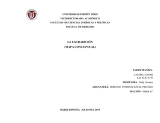 UNIVERSIDAD FERMÍN TORO
VICERRECTORADO ACADÉMICO
FACULTAD DE CIENCIAS JURÍDICAS Y POLÍTICAS
ESCUELA DE DERECHO
LA EXTRADICIÓN
(MAPA CONCEPTUAL)
PARTICIPANTES:
CASTRO, NAOMI
C.I: 25.814.146
PROFESORA. Emily Ramirez
ASIGNATURA: DERECHO INTERNACIONAL PRIVADO
SECCIÓN: “SAIA A”
BARQUISIMETO, JULIO DEL 2019
 