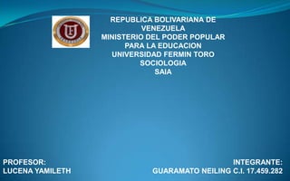 REPUBLICA BOLIVARIANA DE
VENEZUELA
MINISTERIO DEL PODER POPULAR
PARA LA EDUCACION
UNIVERSIDAD FERMIN TORO
SOCIOLOGIA
SAIA

PROFESOR:
LUCENA YAMILETH

INTEGRANTE:
GUARAMATO NEILING C.I. 17.459.282

 