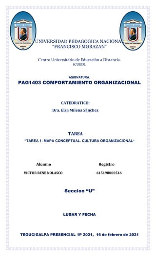 UNIVERSIDAD PEDAGOGICA NACIONAL
“FRANCISCO MORAZAN”
Centro Universitario de Educación a Distancia.
(CUED).
ASIGNATURA:
PAG1403 COMPORTAMIENTO ORGANIZACIONAL
CATEDRATICO:
Dra. Elsa Milena Sánchez
TAREA
“TAREA 1- MAPA CONCEPTUAL. CULTURA ORGANIZACIONAL”
Alumno Registro
VICTOR RENE NOLASCO 615198000546
Seccion “U”
LUGAR Y FECHA
TEGUCIGALPA PRESENCIAL 1P 2021, 16 de febrero de 2021
 