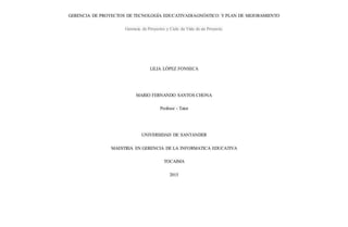 GERENCIA DE PROYECTOS DE TECNOLOGÍA EDUCATIVADIAGNÓSTICO Y PLAN DE MEJORAMIENTO
Gerencia de Proyectos y Ciclo de Vida de un Proyecto.
LILIA LÓPEZ FONSECA
MARIO FERNANDO SANTOS CHONA
Profesor - Tutor
UNIVERSIDAD DE SANTANDER
MAESTRIA EN GERENCIA DE LA INFORMATICA EDUCATIVA
TOCAIMA
2015
 