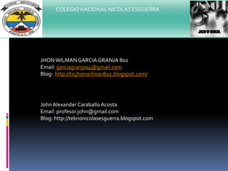 COLEGIO NACIONAL NICOLAS ESGUERRA
JHONWILMAN GARCIA GRANJA 802
Email: garciagranja14@gmail.com
Blog: http://ticjhonwilman802.blogspot.com/
John Alexander Caraballo Acosta
Email: profesor.john@gmail.com
Blog: http://teknonicolasesguerra.blogspot.com
 