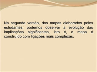Na segunda versão, dos mapas elaborados pelos estudantes, podemos observar a evolução das implicações significantes, isto é, o mapa é construído com ligações mais complexas. 