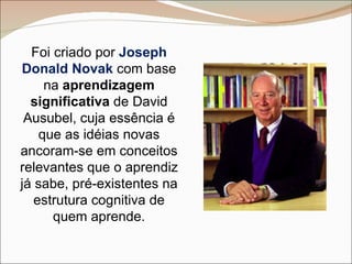 Foi criado por  Joseph Donald Novak  com base na  aprendizagem significativa  de David Ausubel, cuja essência é que as idéias novas ancoram-se em conceitos relevantes que o aprendiz já sabe, pré-existentes na estrutura cognitiva de quem aprende. 