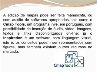 A edição de mapas pode ser feita manuscrita, ou com auxílio de softwares apropriados, tais como o  Cmap Tools , um programa livre, em português, com possibilidade de inserção de áudio, vídeo, imagens, textos e links disponibilizados on-line; já o  Inspiration  é um software com linguagem visual, isto é, os conceitos podem ser representados com figuras, mas também existem outros recursos no mercado. 