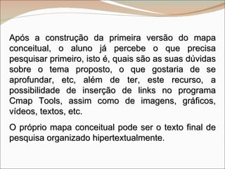 Após a construção da primeira versão do mapa conceitual, o aluno já percebe o que precisa pesquisar primeiro, isto é, quais são as suas dúvidas sobre o tema proposto, o que gostaria de se aprofundar, etc, além de ter, este recurso, a possibilidade de inserção de links no programa Cmap Tools, assim como de imagens, gráficos, vídeos, textos, etc.  O próprio mapa conceitual pode ser o texto final de pesquisa organizado hipertextualmente. 