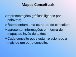 Mapas Conceituais

representações gráficas ligadas por
 palavras;
Representam uma estrutura de conceitos;
apresentar informações em forma de
 mapas ao invés de textos;
Cada conceito pode estar relacionado a
 mais de um outro conceito.
 