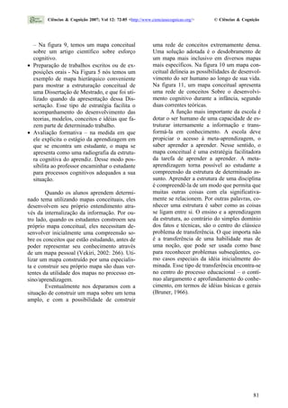 – Na figura 9, temos um mapa conceitual
sobre um artigo científico sobre esforço
cognitivo.
• Preparação de trabalhos escritos ou de ex-
posições orais - Na Figura 5 nós temos um
exemplo de mapa hierárquico conveniente
para mostrar a estruturação conceitual de
uma Dissertação de Mestrado, e que foi uti-
lizado quando da apresentação dessa Dis-
sertação. Esse tipo de estratégia facilita o
acompanhamento do desenvolvimento das
teorias, modelos, conceitos e idéias que fa-
zem parte de determinado trabalho.
• Avaliação formativa – na medida em que
ele explicita o estágio da aprendizagem em
que se encontra um estudante, o mapa se
apresenta como uma radiografia da estrutu-
ra cognitiva do aprendiz. Desse modo pos-
sibilita ao professor encaminhar o estudante
para processos cognitivos adequados a sua
situação.
Quando os alunos aprendem determi-
nado tema utilizando mapas conceituais, eles
desenvolvem seu próprio entendimento atra-
vés da internalização da informação. Por ou-
tro lado, quando os estudantes constroem seu
próprio mapa conceitual, eles necessitam de-
senvolver inicialmente uma compreensão so-
bre os conceitos que estão estudando, antes de
poder representar seu conhecimento através
de um mapa pessoal (Vekiri, 2002: 266). Uti-
lizar um mapa construído por uma especialis-
ta e construir seu próprio mapa são duas ver-
tentes da utilidade dos mapas no processo en-
sino/aprendizagem.
Eventualmente nos deparamos com a
situação de construir um mapa sobre um tema
amplo, e com a possibilidade de construir
uma rede de conceitos extremamente densa.
Uma solução adotada é o desdobramento de
um mapa mais inclusivo em diversos mapas
mais específicos. Na figura 10 um mapa con-
ceitual delineia as possibilidades de desenvol-
vimento do ser humano ao longo de sua vida.
Na figura 11, um mapa conceitual apresenta
uma rede de conceitos Sobre o desenvolvi-
mento cognitivo durante a infância, segundo
duas correntes teóricas.
A função mais importante da escola é
dotar o ser humano de uma capacidade de es-
truturar internamente a informação e trans-
formá-la em conhecimento. A escola deve
propiciar o acesso à meta-aprendizagem, o
saber aprender a aprender. Nesse sentido, o
mapa conceitual é uma estratégia facilitadora
da tarefa de aprender a aprender. A meta-
aprendizagem torna possível ao estudante a
compreensão da estrutura de determinado as-
sunto. Aprender a estrutura de uma disciplina
é compreendê-la de um modo que permita que
muitas outras coisas com ela significativa-
mente se relacionem. Por outras palavras, co-
nhecer uma estrutura é saber como as coisas
se ligam entre si. O ensino e a aprendizagem
da estrutura, ao contrário do simples domínio
dos fatos e técnicas, são o centro do clássico
problema de transferência. O que importa não
é a transferência de uma habilidade mas de
uma noção, que pode ser usada como base
para reconhecer problemas subseqüentes, co-
mo casos especiais da idéia inicialmente do-
minada. Esse tipo de transferência encontra-se
no centro do processo educacional – o contí-
nuo alargamento e aprofundamento do conhe-
cimento, em termos de idéias básicas e gerais
(Bruner, 1966).
Ciências & Cognição 2007; Vol 12: 72-85 <http://www.cienciasecognicao.org/> © Ciências & Cognição
81
 