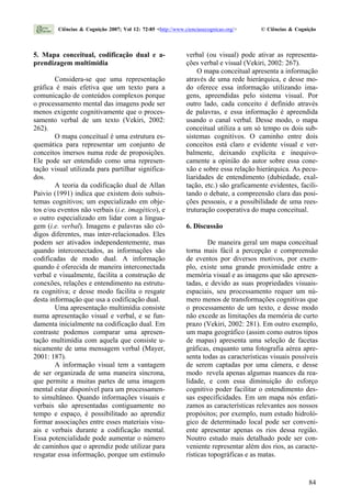 5. Mapa conceitual, codificação dual e a-
prendizagem multimídia
Considera-se que uma representação
gráfica é mais efetiva que um texto para a
comunicação de conteúdos complexos porque
o processamento mental das imagens pode ser
menos exigente cognitivamente que o proces-
samento verbal de um texto (Vekiri, 2002:
262).
O mapa conceitual é uma estrutura es-
quemática para representar um conjunto de
conceitos imersos numa rede de proposições.
Ele pode ser entendido como uma represen-
tação visual utilizada para partilhar significa-
dos.
A teoria da codificação dual de Allan
Paivio (1991) indica que existem dois subsis-
temas cognitivos; um especializado em obje-
tos e/ou eventos não verbais (i.e. imagético), e
o outro especializado em lidar com a lingua-
gem (i.e. verbal). Imagens e palavras são có-
digos diferentes, mas inter-relacionados. Eles
podem ser ativados independentemente, mas
quando interconectados, as informações são
codificadas de modo dual. A informação
quando é oferecida de maneira interconectada
verbal e visualmente, facilita a construção de
conexões, relações e entendimento na estrutu-
ra cognitiva; e desse modo facilita o resgate
desta informação que usa a codificação dual.
Uma apresentação multimídia consiste
numa apresentação visual e verbal, e se fun-
damenta inicialmente na codificação dual. Em
contraste podemos comparar uma apresen-
tação multimídia com aquela que consiste u-
nicamente de uma mensagem verbal (Mayer,
2001: 187).
A informação visual tem a vantagem
de ser organizada de uma maneira síncrona,
que permite a muitas partes de uma imagem
mental estar disponível para um processamen-
to simultâneo. Quando informações visuais e
verbais são apresentadas contiguamente no
tempo e espaço, é possibilitado ao aprendiz
formar associações entre esses materiais visu-
ais e verbais durante a codificação mental.
Essa potencialidade pode aumentar o número
de caminhos que o aprendiz pode utilizar para
resgatar essa informação, porque um estímulo
verbal (ou visual) pode ativar as representa-
ções verbal e visual (Vekiri, 2002: 267).
O mapa conceitual apresenta a informação
através de uma rede hierárquica, e desse mo-
do oferece essa informação utilizando ima-
gens, apreendidas pelo sistema visual. Por
outro lado, cada conceito é definido através
de palavras, e essa informação é apreendida
usando o canal verbal. Desse modo, o mapa
conceitual utiliza a um só tempo os dois sub-
sistemas cognitivos. O caminho entre dois
conceitos está claro e evidente visual e ver-
balmente, deixando explícita e inequivo-
camente a opinião do autor sobre essa cone-
xão e sobre essa relação hierárquica. As pecu-
liaridades de entendimento (dubiedade, exal-
tação, etc.) são graficamente evidentes, facili-
tando o debate, a compreensão clara das posi-
ções pessoais, e a possibilidade de uma rees-
truturação cooperativa do mapa conceitual.
6. Discussão
De maneira geral um mapa conceitual
torna mais fácil a percepção e compreensão
de eventos por diversos motivos, por exem-
plo, existe uma grande proximidade entre a
memória visual e as imagens que são apresen-
tadas, e devido as suas propriedades visuais-
espaciais, seu processamento requer um nú-
mero menos de transformações cognitivas que
o processamento de um texto, e desse modo
não excede as limitações da memória de curto
prazo (Vekiri, 2002: 281). Em outro exemplo,
um mapa geográfico (assim como outros tipos
de mapas) apresenta uma seleção de facetas
gráficas, enquanto uma fotografia aérea apre-
senta todas as características visuais possíveis
de serem captadas por uma câmera, e desse
modo revela apenas algumas nuances da rea-
lidade, e com essa diminuição do esforço
cognitivo poder facilitar o entendimento des-
sas especificidades. Em um mapa nós enfati-
zamos as características relevantes aos nossos
propósitos; por exemplo, num estudo hidroló-
gico de determinado local pode ser conveni-
ente apresentar apenas os rios dessa região.
Noutro estudo mais detalhado pode ser con-
veniente representar além dos rios, as caracte-
rísticas topográficas e as matas.
Ciências & Cognição 2007; Vol 12: 72-85 <http://www.cienciasecognicao.org/> © Ciências & Cognição
84
 