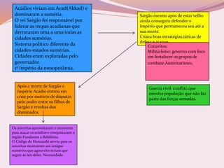 Acádios viviam em Acad(Akkad) e
dominaram a suméria.
O rei Sargão foi responsável por
liderar as tropas acadianas que
derrotaram uma a uma todas as
cidades sumérias.
Sistema político diferente da
cidades-estados sumérias.
Cidades eram exploradas pelo
governador.
1º Império da mesopotâmia.
Sargão mesmo após de estar velho
ainda conseguiu defender o
Império que permaneceu seu até a
sua morte.
Criava boas estratégias,táticas de
defesa e ataque.
Conceitos:
Militarismo: governo com foco
em fortalecer os grupos de
combate.Autoritarismo.
Guerra civil: conflito que
envolve população que não faz
parte das forças armadas.
Após a morte de Sargão o
Império Acádio entrou em
crise por motivos de disputas
pelo poder entre os filhos de
Sargão e revoltas dos
dominados.
Os amoritas aproveitaram o momento
para atacar os acádios e conquistaram a
região.Fundaram a Babilônia.
O Código de Hamurabi serviu para os
amoritas mostrarem aos antigos
sumérios que agora eles teriam que
seguir as leis deles. Necessidade.
 