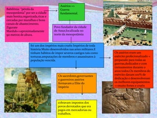 Babilônia: “pérola da
mesopotâmia” por ser a cidade
mais bonita,organizada,ricas e
cercadas por muralhas e bons
canais de abastecimento.
Zigurate
Marduk=>aproximadamente
90 metros de altura.
Assírios =>
Guerra
fundamental.
Povo fundador da cidade
de Assur,localizada no
norte da mesopotâmia
foi um dos impérios mais cruéis Impérios de toda
história.Muito desenvolvidos nas artes militares.E
tinham hábitos de impor severos castigos tais como
torturas.amputações de membros e assassinatos à
população vencida.
Os sacerdotes,governantes
e guerreiros assírios
formavam a Elite do
Império
cobravam impostos dos
povos derrotados que era
pagos em mercadorias ou
trabalhos.
Os assírios eram um
exército profecionalizado =
preparado para todas as
guerras,dedicados e com
treinamentos durante o
anos todos.Os membros do
exército davam 100% de
dedicação e desenvolveram
os melhores equipamentos
=>muito fortes e cruéis
 