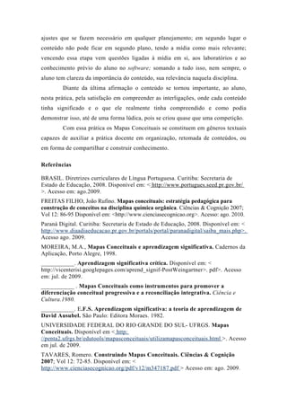 ajustes que se fazem necessário em qualquer planejamento; em segundo lugar o
conteúdo não pode ficar em segundo plano, tendo a mídia como mais relevante;
vencendo essa etapa vem questões ligadas à mídia em si, aos laboratórios e ao
conhecimento prévio do aluno no software; somando a tudo isso, nem sempre, o
aluno tem clareza da importância do conteúdo, sua relevância naquela disciplina.
Diante da última afirmação o conteúdo se tornou importante, ao aluno,
nesta prática, pela satisfação em compreender as interligações, onde cada conteúdo
tinha significado e o que ele realmente tinha compreendido e como podia
demonstrar isso, até de uma forma lúdica, pois se criou quase que uma competição.
Com essa prática os Mapas Conceituais se constituem em gêneros textuais
capazes de auxiliar a prática docente em organização, retomada de conteúdos, ou
em forma de compartilhar e construir conhecimento.
Referências
BRASIL. Diretrizes curriculares de Língua Portuguesa. Curitiba: Secretaria de
Estado de Educação, 2008. Disponível em: < http://www.portugues.seed.pr.gov.br/
>. Acesso em: ago.2009.
FREITAS FILHO, João Rufino. Mapas conceituais: estratégia pedagógica para
construção de conceitos na disciplina química orgânica. Ciências & Cognição 2007;
Vol 12: 86-95 Disponível em: <http://www.cienciasecognicao.org>. Acesso: ago. 2010.
Paraná Digital. Curitiba: Secretaria de Estado de Educação, 2008. Disponível em: <
http://www.diaadiaeducacao.pr.gov.br/portals/portal/paranadigital/saiba_mais.php>.
Acesso ago. 2009.
MOREIRA, M.A., Mapas Conceituais e aprendizagem significativa. Cadernos da
Aplicação, Porto Alegre, 1998.
___________. Aprendizagem significativa crítica. Disponível em: <
http://vicenterisi.googlepages.com/aprend_signif-PostWeingartner>. pdf>. Acesso
em: jul. de 2009.
___________ . Mapas Conceituais como instrumentos para promover a
diferenciação conceitual progressiva e a reconciliação integrativa. Ciência e
Cultura.1980.
___________. E.F.S. Aprendizagem significativa: a teoria de aprendizagem de
David Ausubel. São Paulo: Editora Moraes. 1982.
UNIVERSIDADE FEDERAL DO RIO GRANDE DO SUL- UFRGS. Mapas
Conceituais. Disponível em < http:
//penta2.ufrgs.br/edutools/mapasconceituais/utilizamapasconceituais.html >. Acesso
em jul. de 2009.
TAVARES, Romero. Construindo Mapas Conceituais. Ciências & Cognição
2007; Vol 12: 72-85. Disponível em: <
http://www.cienciasecognicao.org/pdf/v12/m347187.pdf > Acesso em: ago. 2009.
 