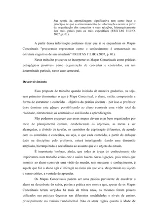 Sua teoria da aprendizagem significativa tem como base o
princípio de que o armazenamento de informações ocorre a partir
da organização dos conceitos e suas relações, hierarquicamente
dos mais gerais para os mais específicos (FREITAS FILHO,
2007, p. 01).
A partir dessa informação podemos dizer que aí se enquadram os Mapas
Conceituais "procurando representar como o conhecimento é armazenado na
estrutura cognitiva de um estudante" FREITAS FILHO (2007, p. 01).
Neste trabalho procurou-se incorporar os Mapas Conceituais como práticas
pedagógicas possíveis como organização de conceitos e conteúdos, em um
determinado período, neste caso semestral.
Desenvolvimento
Essa proposta de trabalho quando iniciada de maneira gradativa, ou seja,
sem primeiro demonstrar o que é Mapa Conceitual, o aluno, então, compreende a
forma de estruturar o conteúdo – objetivo da prática docente - por isso o professor
deve dominar este gênero possibilitando ao aluno construir uma visão total da
realidade, estruturando os conteúdos e auxiliando a aprendizagem.
Não podemos esquecer que esses mapas devem estar bem organizados por
meio de planejamento comum, estabelecendo os objetivos, as metas a ser
alcançadas, a divisão de tarefas, os caminhos de exploração diferentes, de acordo
com os conteúdos e conceitos, ou seja, o que cada conteúdo, a partir do enfoque
dado na disciplina pelo professor, estará interligando, dando uma dimensão
ampliada, hierarquizada e socializada ao assunto que é o objeto do estudo.
É importante lembrar, ainda, que todas as áreas do conhecimento são
importantes num trabalho como este e assim haverá novas ligações, pois temos que
permitir ao aluno construir uma visão de mundo, sem mascarar o conhecimento, é
aquele que faz o aluno agir e interagir no meio em que vive, despertando no sujeito
o senso crítico, a vontade de aprender.
Os Mapas Conceituais podem ser uma prática pertinente de envolver o
aluno na descoberta do saber, porém a prática nos mostra que, apesar de os Mapas
Conceituais terem surgidos há mais de trinta anos, os mesmos foram poucos
utilizados nas práticas docentes nas diferentes modalidades e níveis de ensino,
principalmente no Ensino Fundamental. Não existem regras quanto à idade de
 