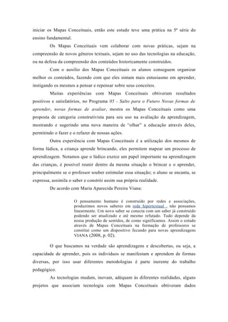 iniciar os Mapas Conceituais, então este estudo teve uma prática na 5ª série do
ensino fundamental.
Os Mapas Conceituais vem colaborar com novas práticas, sejam na
compreensão de novos gêneros textuais, sejam no uso das tecnologias na educação,
ou na defesa da compreensão dos conteúdos historicamente construídos.
Com o auxílio dos Mapas Conceituais os alunos conseguem organizar
melhor os conteúdos, fazendo com que eles sintam mais entusiasmo em aprender,
instigando os mesmos a pensar e repensar sobre seus conceitos.
Muitas experiências com Mapas Conceituais obtiveram resultados
positivos e satisfatórios, no Programa 05 - Salto para o Futuro Novas formas de
aprender, novas formas de avaliar, mostra os Mapas Conceituais como uma
proposta de categoria construtivista para seu uso na avaliação da aprendizagem,
mostrando e sugerindo uma nova maneira de “olhar” a educação através deles,
permitindo o fazer e o refazer de nossas ações.
Outra experiência com Mapas Conceituais é a utilização dos mesmos de
forma lúdica, a criança aprende brincando, eles permitem mapear um processo de
aprendizagem. Notamos que o lúdico exerce um papel importante na aprendizagem
das crianças, é possível reunir dentro da mesma situação o brincar e o aprender,
principalmente se o professor souber estimular essa situação; o aluno se encanta, se
expressa, assimila o saber e constrói assim sua própria realidade.
De acordo com Maria Aparecida Pereira Viana:
O pensamento humano é construído por redes e associações,
produzimos novos saberes em rede hipertextual , não pensamos
linearmente. Um novo saber se conecta com um saber já construído
podendo ser atualizado e até mesmo refutado. Tudo depende da
nossa produção de sentidos, de como significamos. Assim o estudo
através de Mapas Conceituais na formação de professores se
constitui como um dispositivo fecundo para novas aprendizagens
VIANA (2008, p. 02).
O que buscamos na verdade são aprendizagens e descobertas, ou seja, a
capacidade de aprender, pois os indivíduos se manifestam e aprendem de formas
diversas, por isso usar diferentes metodologias é parte inerente do trabalho
pedagógico.
As tecnologias mudam, inovam, adéquam às diferentes realidades, alguns
projetos que associam tecnologia com Mapas Conceituais obtiveram dados
 