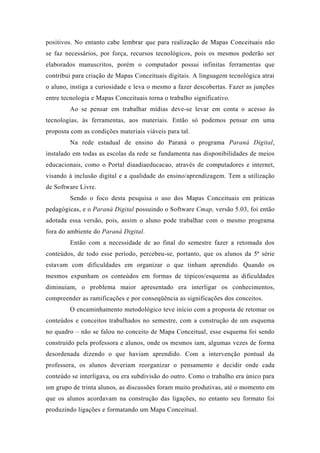 positivos. No entanto cabe lembrar que para realização de Mapas Conceituais não
se faz necessários, por força, recursos tecnológicos, pois os mesmos poderão ser
elaborados manuscritos, porém o computador possui infinitas ferramentas que
contribui para criação de Mapas Conceituais digitais. A linguagem tecnológica atrai
o aluno, instiga a curiosidade e leva o mesmo a fazer descobertas. Fazer as junções
entre tecnologia e Mapas Conceituais torna o trabalho significativo.
Ao se pensar em trabalhar mídias deve-se levar em conta o acesso às
tecnologias, às ferramentas, aos materiais. Então só podemos pensar em uma
proposta com as condições materiais viáveis para tal.
Na rede estadual de ensino do Paraná o programa Paraná Digital,
instalado em todas as escolas da rede se fundamenta nas disponibilidades de meios
educacionais, como o Portal diaadiaeducacao, através de computadores e internet,
visando à inclusão digital e a qualidade do ensino/aprendizagem. Tem a utilização
de Software Livre.
Sendo o foco desta pesquisa o uso dos Mapas Conceituais em práticas
pedagógicas, e o Paraná Digital possuindo o Software Cmap, versão 5.03, foi então
adotada essa versão, pois, assim o aluno pode trabalhar com o mesmo programa
fora do ambiente do Paraná Digital.
Então com a necessidade de ao final do semestre fazer a retomada dos
conteúdos, de todo esse período, percebeu-se, portanto, que os alunos da 5ª série
estavam com dificuldades em organizar o que tinham aprendido. Quando os
mesmos expunham os conteúdos em formas de tópicos/esquema as dificuldades
diminuíam, o problema maior apresentado era interligar os conhecimentos,
compreender as ramificações e por conseqüência as significações dos conceitos.
O encaminhamento metodológico teve início com a proposta de retomar os
conteúdos e conceitos trabalhados no semestre, com a construção de um esquema
no quadro – não se falou no conceito de Mapa Conceitual, esse esquema foi sendo
construído pela professora e alunos, onde os mesmos iam, algumas vezes de forma
desordenada dizendo o que haviam aprendido. Com a intervenção pontual da
professora, os alunos deveriam reorganizar o pensamento e decidir onde cada
conteúdo se interligava, ou era subdivisão do outro. Como o trabalho era único para
um grupo de trinta alunos, as discussões foram muito produtivas, até o momento em
que os alunos acordavam na construção das ligações, no entanto seu formato foi
produzindo ligações e formatando um Mapa Conceitual.
 