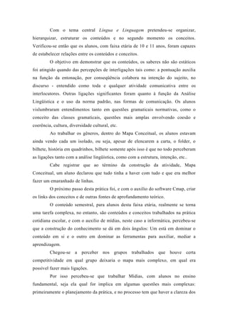 Com o tema central Língua e Linguagem pretendeu-se organizar,
hierarquizar, estruturar os conteúdos e no segundo momento os conceitos.
Verificou-se então que os alunos, com faixa etária de 10 e 11 anos, foram capazes
de estabelecer relações entre os conteúdos e conceitos.
O objetivo em demonstrar que os conteúdos, os saberes não são estáticos
foi atingido quando das percepções de interligações tais como: a pontuação auxilia
na função da entonação, por conseqüência colabora na intenção do sujeito, no
discurso - entendido como toda e qualquer atividade comunicativa entre os
interlocutores. Outras ligações significantes foram quanto à função da Análise
Lingüística e o uso da norma padrão, nas formas de comunicação. Os alunos
vislumbraram entendimentos tanto em questões gramaticais normativas, como o
conceito das classes gramaticais, questões mais amplas envolvendo coesão e
coerência, cultura, diversidade cultural, etc.
Ao trabalhar os gêneros, dentro do Mapa Conceitual, os alunos estavam
ainda vendo cada um isolado, ou seja, apesar de elencarem a carta, o folder, o
bilhete, história em quadrinhos, bilhete somente após isso é que no todo perceberam
as ligações tanto com a análise lingüística, como com a estrutura, intenção, etc..
Cabe registrar que ao término da construção da atividade, Mapa
Conceitual, um aluno declarou que tudo tinha a haver com tudo e que era melhor
fazer um emaranhado de linhas.
O próximo passo desta prática foi, e com o auxílio do software Cmap, criar
os links dos conceitos e de outras fontes de aprofundamento teórico.
O conteúdo semestral, para alunos desta faixa etária, realmente se torna
uma tarefa complexa, no entanto, são conteúdos e conceitos trabalhados na prática
cotidiana escolar, e com o auxílio de mídias, neste caso a informática, percebeu-se
que a construção do conhecimento se dá em dois ângulos: Um está em dominar o
conteúdo em si e o outro em dominar as ferramentas para auxiliar, mediar a
aprendizagem.
Chegou-se a perceber nos grupos trabalhados que houve certa
competitividade em qual grupo deixaria o mapa mais complexo, em qual era
possível fazer mais ligações.
Por isso percebeu-se que trabalhar Mídias, com alunos no ensino
fundamental, seja ela qual for implica em algumas questões mais complexas:
primeiramente o planejamento da prática, e no processo tem que haver a clareza dos
 