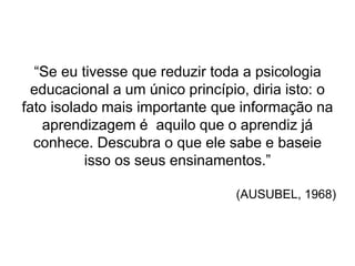“Se eu tivesse que reduzir toda a psicologia
educacional a um único princípio, diria isto: o
fato isolado mais importante que informação na
aprendizagem é aquilo que o aprendiz já
conhece. Descubra o que ele sabe e baseie
isso os seus ensinamentos.”
(AUSUBEL, 1968)
 