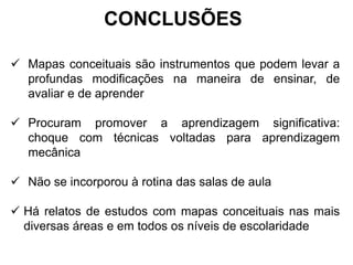  Mapas conceituais são instrumentos que podem levar a
profundas modificações na maneira de ensinar, de
avaliar e de aprender
 Procuram promover a aprendizagem significativa:
choque com técnicas voltadas para aprendizagem
mecânica
 Não se incorporou à rotina das salas de aula
 Há relatos de estudos com mapas conceituais nas mais
diversas áreas e em todos os níveis de escolaridade
CONCLUSÕES
 