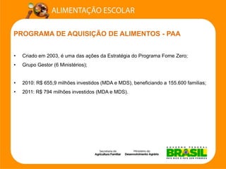 PROGRAMA DE AQUISIÇÃO DE ALIMENTOS -PAA 
•Criado em 2003, é uma das ações da Estratégia do Programa Fome Zero; 
•Grupo Gestor (6 Ministérios); 
•2010: R$ 655,9 milhões investidos (MDA e MDS), beneficiando a 155.600 familias; 
•2011: R$ 794 milhões investidos (MDA e MDS).  
