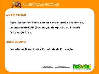 QUEM VENDE 
Agricultores familiares e/ou sua organização econômica, detentores de DAP (Declaração de Aptidão ao Pronaf) física ou jurídica. QUEM COMPRA 
Secretarias Municipais e Estaduais de Educação  