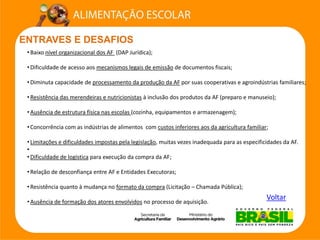 ENTRAVES E DESAFIOS 
Voltar 
•Baixo nível organizacional dos AF (DAP Jurídica); 
•Dificuldade de acesso aos mecanismos legais de emissãode documentos fiscais; 
•Diminuta capacidade de processamento da produção da AFpor suas cooperativas e agroindústrias familiares; 
•Resistência das merendeiras e nutricionistasà inclusão dos produtos da AF (preparo e manuseio); 
•Ausência de estrutura física nas escolas (cozinha, equipamentos e armazenagem); 
•Concorrência com as indústrias de alimentos com custos inferiores aos da agricultura familiar; 
•Limitações e dificuldades impostas pela legislação, muitas vezes inadequada para as especificidades da AF. 
• 
•Dificuldade de logísticapara execução da compra da AF; 
•Relação de desconfiança entre AF e Entidades Executoras; 
•Resistência quanto à mudança no formato da compra(Licitação –Chamada Pública); 
•Ausência de formação dos atores envolvidosno processo de aquisição.  