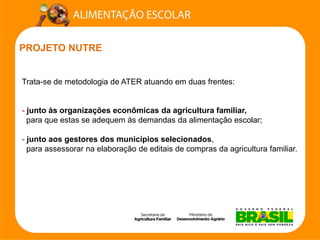 PROJETO NUTRE 
Trata-se de metodologia de ATER atuando em duas frentes: 
-junto às organizações econômicas da agricultura familiar, 
para que estas se adequem às demandas da alimentação escolar; 
-junto aos gestores dos municípios selecionados, 
para assessorar na elaboração de editais de compras da agricultura familiar.  