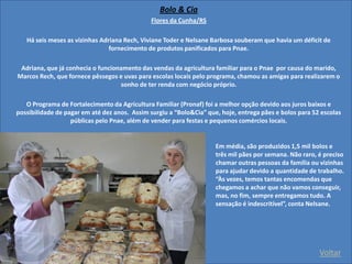 Voltar 
Bolo & Cia 
Flores da Cunha/RS 
Há seis meses as vizinhas Adriana Rech, Viviane Toder e Nelsane Barbosa souberam que havia um déficit de fornecimento de produtos panificados para Pnae. 
Adriana, que já conhecia o funcionamento das vendas da agricultura familiar para o Pnae por causa do marido, Marcos Rech, que fornece pêssegos e uvas para escolas locais pelo programa, chamou as amigas para realizarem o sonho de ter renda com negócio próprio. 
O Programa de Fortalecimento da Agricultura Familiar (Pronaf) foi a melhor opção devido aos juros baixos e possibilidade de pagar em até dez anos. Assim surgiu a “Bolo&Cia” que, hoje, entrega pães e bolos para 52 escolas públicas pelo Pnae, além de vender para festas e pequenos comércios locais. Em média, são produzidos 1,5 mil bolos e três mil pães por semana. Não raro, é preciso chamar outras pessoas da família ou vizinhas para ajudar devido a quantidade de trabalho. “Às vezes, temos tantas encomendas que chegamos a achar que não vamos conseguir, mas, no fim, sempre entregamos tudo. A sensação é indescritível”, conta Nelsane.  