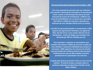 Secretaria Municipal de Educação de Fortaleza -SME 
Com uma produção de pescado mais que suficiente para atender à demanda do município e na tentativa de incluir o peixe na alimentação dos alunos da rede municipal de ensino de Fortaleza/CE, a SME fez um teste de aceitabilidade com os alunos que, até então, não tinham o hábito de consumir o pescado em nenhuma de suas refeições diárias (casa ou escola). 
Com 85% de aprovação (paladar e visualmente), a SME adquiriu dos Agricultores Familiares, em agosto de 2011, R$ 516 mil em carne moída e R$ 613 mil em hambúrguer , ambos de tilápia, para atender uma demanda por 300 mil refeições por dia. 
Para incentivar e capacitar as merendeiras, que também não tinham o hábito de consumir o peixe em suas refeições e tampouco habilidade para preparo e manuseio, a SME organizou um concurso de receitas para premiação dos melhores pratos à base de peixe. Profissionais de mais de 500 unidades escolares participaram da capacitação e do concurso. 
A opção pelo peixe processado se deve ao risco zero de espinha . O total da compra, somados todos os produtos adquiridos da Agricultura Familiar, foi de R$6,5 milhões.  