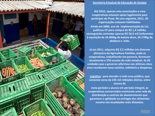 Voltar 
Secretaria Estadual de Educação de Sergipe 
Até 2010, apenas uma associações e uma cooperativas estavam aptas legalmente para participar do Pnae. No ano seguinte, 2011, 20 organizações estavam habilitadas. 
Ainda em 2009, ano de implementação da Lei, publicou CP para compra de R$ 1,4 milhão, conseguindo contratar apenas R$ 56,4 mil (referentes à aquisição de 16.400kg de batata-doce, 26.170kg de abóbora e leite. 
Já em 2011, adquiriu R$ 2,5 milhões em diversos alimentos da Agricultura Familiar, onde as cooperativas, trabalhando em parceria, fornecem atualmente a 378 escolas da rede estadual. As 65 unidades que o governo reformou nos últimos cinco anos receberam nova cozinha, refeitório e despensa. 
Logística: para atender a todo esse público, que consome cerca de 225 mil refeições diárias, entre alunos de 
meio período e alunos em período integral, as cooperativas consorciadas montaram uma rede de distribuição e centrais de abastecimento que garantem a agilidade na entregas dos alimentos mesmo nas localidades mais distantes. 