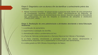 Etapa 2: Diagnóstico com os alunos a fim de identificar o conhecimento prévio dos 
mesmos 
 Nesse momento também, foi desenvolvida a pesquisa-ação dentro de uma perspectiva 
de investigação científica (THIOLLENT, 2005), aproveitando-se da diagnose, da 
construção colaborativa do conhecimento nos alunos, fazendo progredir a consciência 
dos participantes no que diz respeito à existência de soluções e obstáculos 
(THIOLLENT, 2005). 
Etapa 3: Realização de uma palestra/aula e atividades abordando o tema Educação 
Ambiental: 
1. a confecção da sementeira; 
2. experimento e extração da clorofila; 
3. dramatização sobre o problemática do lixo; 
4. a Feira de Ciências contemplando a Semana Nacional de Ciência e Tecnologia. 
5. a Feira Literária, envolvendo a produção textual dos alunos, dinamizando o 
conhecimento adquirido com o experimento e construção das sementeiras; 
6. a visita guiada ao MAI (Museu Arqueológico de Itaipu). 
 
