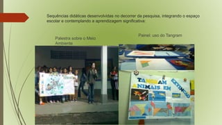 Sequências didáticas desenvolvidas no decorrer da pesquisa, integrando o espaço 
escolar e contemplando a aprendizagem significativa: 
Palestra sobre o Meio 
Ambiente 
Painel: uso do Tangram 
 