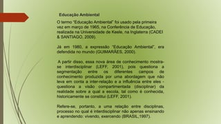 Educação Ambiental 
O termo “Educação Ambiental” foi usado pela primeira 
vez em março de 1965, na Conferência de Educação, 
realizada na Universidade de Keele, na Inglaterra (CADEI 
& SANTIAGO, 2009). 
Já em 1980, a expressão “Educação Ambiental”, era 
defendida no mundo (GUIMARÃES, 2000). 
A partir disso, essa nova área de conhecimento mostra-se 
interdisciplinar (LEFF, 2001), pois questiona a 
segmentação entre os diferentes campos de 
conhecimento produzida por uma abordagem que não 
leva em conta a inter-relação e a influência entre eles - 
questiona a visão compartimentada (disciplinar) da 
realidade sobre a qual a escola, tal como é conhecida, 
historicamente se constitui (LEFF, 2001). 
Refere-se, portanto, a uma relação entre disciplinas, 
processo no qual é interdisciplinar não apenas ensinando 
e aprendendo: vivendo, exercendo (BRASIL,1997). 
 