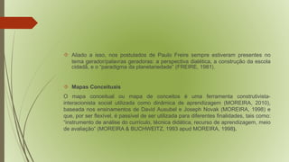  Aliado a isso, nos postulados de Paulo Freire sempre estiveram presentes no 
tema gerador/palavras geradoras: a perspectiva dialética, a construção da escola 
cidadã, e o “paradigma da planetariedade” (FREIRE, 1981). 
 Mapas Conceituais 
O mapa conceitual ou mapa de conceitos é uma ferramenta construtivista-interacionista 
social utilizada como dinâmica de aprendizagem (MOREIRA, 2010), 
baseada nos ensinamentos de David Ausubel e Joseph Novak (MOREIRA, 1998) e 
que, por ser flexível, é passível de ser utilizada para diferentes finalidades, tais como: 
“instrumento de análise do currículo, técnica didática, recurso de aprendizagem, meio 
de avaliação” (MOREIRA & BUCHWEITZ, 1993 apud MOREIRA, 1998). 
 