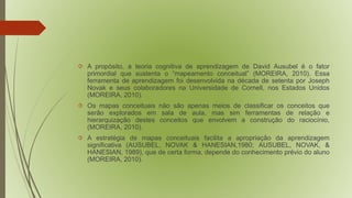  A propósito, a teoria cognitiva de aprendizagem de David Ausubel é o fator 
primordial que sustenta o “mapeamento conceitual” (MOREIRA, 2010). Essa 
ferramenta de aprendizagem foi desenvolvida na década de setenta por Joseph 
Novak e seus colaboradores na Universidade de Cornell, nos Estados Unidos 
(MOREIRA, 2010). 
 Os mapas conceituais não são apenas meios de classificar os conceitos que 
serão explorados em sala de aula, mas sim ferramentas de relação e 
hierarquização destes conceitos que envolvem a construção do raciocínio, 
(MOREIRA, 2010). 
 A estratégia de mapas conceituais facilita a apropriação da aprendizagem 
significativa (AUSUBEL, NOVAK & HANESIAN,1980; AUSUBEL, NOVAK, & 
HANESIAN, 1989), que de certa forma, depende do conhecimento prévio do aluno 
(MOREIRA, 2010). 
 