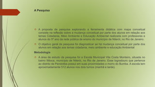 A Pesquisa 
 A proposta de pesquisa explorando a ferramenta didática com mapa conceitual 
consiste na reflexão sobre a mudança conceitual por parte dos alunos em relação aos 
temas Cidadania, Meio Ambiente e Educação Ambiental realizada com professores e 
alunos do 5º ano da rede pública de ensino do município de Niterói, no Rio de Janeiro. 
 O objetivo geral da pesquisa foi diagnosticar se há mudança conceitual por parte dos 
alunos em relação aos temas cidadania, meio ambiente e educação Ambiental 
Metodologia 
 A área de estudo da pesquisa foi a Escola Municipal Vila Costa Monteiro, situada no 
bairro Ititioca, município de Niterói, no Rio de Janeiro. Esse logradouro que pertence 
ao distrito de Pendotiba possui em suas proximidades o morro do Bumba. A escola tem 
aproximadamente 512 alunos nos dois turnos (manhã e tarde). 
 