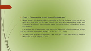  Etapa 1: Pensamento e prática dos professores (as) 
 Nesta etapa, foi desenvolvida a pesquisa a fim de indagar como seriam as 
práticas dos professores em sala de aula, nas atividades extra-classe a cerca da 
Educação Ambiental, das diversas áreas do conhecimento, atuando no ensino 
fundamental. 
- a análise dos questionários das perguntas fechadas (quantitativas) de acordo 
com os conceitos de Minayo (MINAYO, 2011; SELLTIZ, 1987). 
 As perguntas abertas (qualitativas), por sua vez, foram elencadas as teóricas 
(BARDIN, 2010) e (MINAYO, 2011). 
 