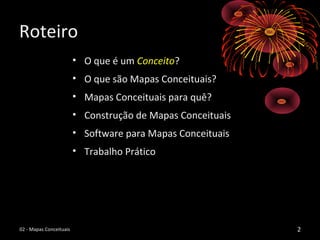 RoteiroRoteiro
• O que é umO que é um ConceitoConceito??
• O que são Mapas Conceituais?O que são Mapas Conceituais?
• Mapas Conceituais para quê?Mapas Conceituais para quê?
• Construção de Mapas ConceituaisConstrução de Mapas Conceituais
• Software para Mapas ConceituaisSoftware para Mapas Conceituais
• Trabalho PráticoTrabalho Prático
2202 - Mapas Conceituais02 - Mapas Conceituais
 