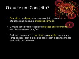 O que é um Conceito?O que é um Conceito?
• ConceitosConceitos ouou classesclasses descrevem objetos, eventos oudescrevem objetos, eventos ou
situações que possuemsituações que possuem atributos comunsatributos comuns..
• O mapa conceitual estabeleceO mapa conceitual estabelece relações entre conceitosrelações entre conceitos,,
estruturando suas relações.estruturando suas relações.
• Pode-se comparar osPode-se comparar os conceitosconceitos e ase as relaçõesrelações entre elesentre eles
(proposições) com tijolos que constroem o conhecimento(proposições) com tijolos que constroem o conhecimento
dentro de um domínio.dentro de um domínio.
 