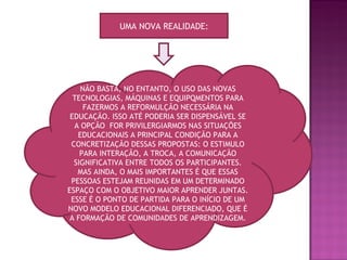 UMA NOVA REALIDADE: NÃO BASTA, NO ENTANTO, O USO DAS NOVAS TECNOLOGIAS, MÁQUINAS E EQUIPQMENTOS PARA FAZERMOS A REFORMULÇÃO NECESSÁRIA NA EDUCAÇÃO. ISSO ATÉ PODERIA SER DISPENSÁVEL SE A OPÇÃO  FOR PRIVILERGIARMOS NAS SITUAÇÕES EDUCACIONAIS A PRINCIPAL CONDIÇÃO PARA A CONCRETIZAÇÃO DESSAS PROPOSTAS: O ESTIMULO PARA INTERAÇÃO, A TROCA, A COMUNICAÇÃO SIGNIFICATIVA ENTRE TODOS OS PARTICIPANTES. MAS AINDA, O MAIS IMPORTANTES É QUE ESSAS PESSOAS ESTEJAM REUNIDAS EM UM DETERMINADO ESPAÇO COM O OBJETIVO MAIOR APRENDER JUNTAS. ESSE É O PONTO DE PARTIDA PARA O INÍCIO DE UM NOVO MODELO EDUCACIONAL DIFERENCIADO, QUE É A FORMAÇÃO DE COMUNIDADES DE APRENDIZAGEM. 